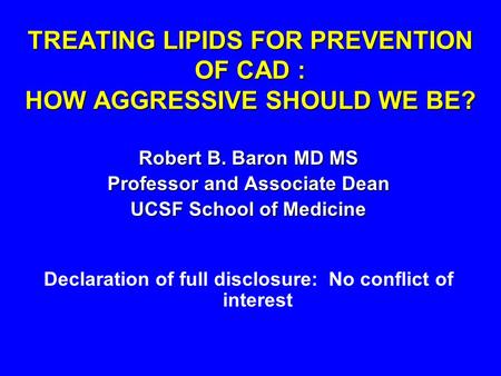 TREATING LIPIDS FOR PREVENTION OF CAD : HOW AGGRESSIVE SHOULD WE BE? Robert B. Baron MD MS Professor and Associate Dean UCSF School of Medicine Declaration.