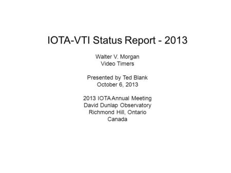 IOTA-VTI Status Report - 2013 Walter V. Morgan Video Timers Presented by Ted Blank October 6, 2013 2013 IOTA Annual Meeting David Dunlap Observatory Richmond.