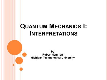 Q UANTUM M ECHANICS I: I NTERPRETATIONS by Robert Nemiroff Michigan Technological University.