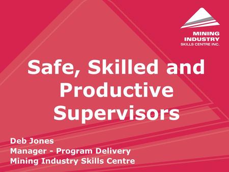 Safe, Skilled and Productive Supervisors Deb Jones Manager - Program Delivery Mining Industry Skills Centre.