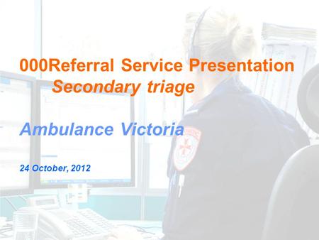 000Referral Service Presentation Secondary triage Ambulance Victoria 24 October, 2012.