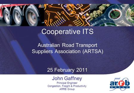 Cooperative ITS Australian Road Transport Suppliers Association (ARTSA) 25 February 2011 John Gaffney Principal Engineer Congestion, Freight & Productivity.