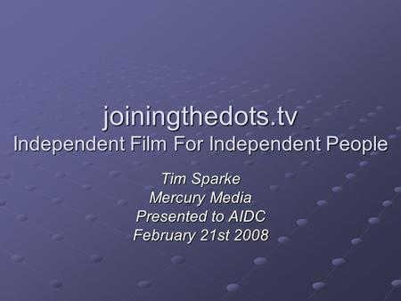 Joiningthedots.tv Independent Film For Independent People Tim Sparke Mercury Media Presented to AIDC February 21st 2008.
