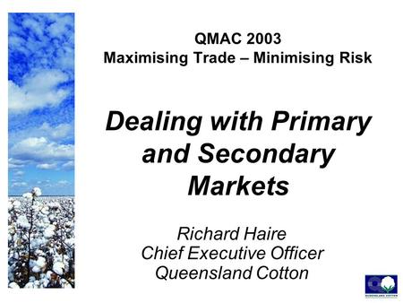 QMAC 2003 Maximising Trade – Minimising Risk Dealing with Primary and Secondary Markets Richard Haire Chief Executive Officer Queensland Cotton.