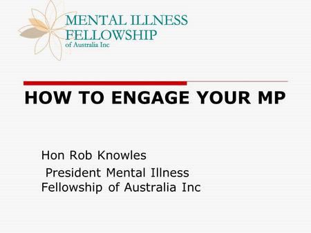 HOW TO ENGAGE YOUR MP Hon Rob Knowles President Mental Illness Fellowship of Australia Inc.