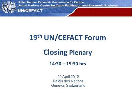 UN Economic Commission for Europe 19 th UN/CEFACT Forum Closing Plenary 14:30 – 15:30 hrs 20 April 2012 Palais des Nations Geneva, Switzerland.