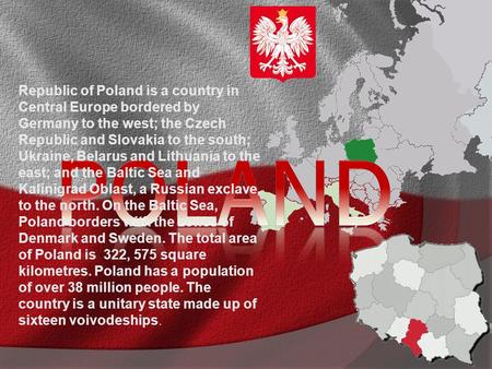 Republic of Poland is a country in Central Europe bordered by Germany to the west; the Czech Republic and Slovakia to the south; Ukraine, Belarus and Lithuania.