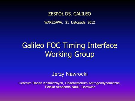ZESPÓŁ DS. GALILEO WARSZAWA, 21 Listopada 2012 Galileo FOC Timing Interface Working Group Jerzy Nawrocki Centrum Badań Kosmicznych, Obserwatorium Astrogeodynamiczne,