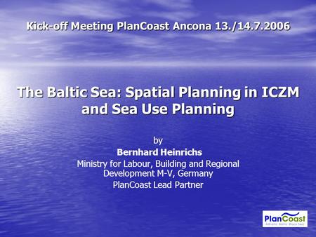 Kick-off Meeting PlanCoast Ancona 13./14.7.2006 The Baltic Sea: Spatial Planning in ICZM and Sea Use Planning by Bernhard Heinrichs Ministry for Labour,