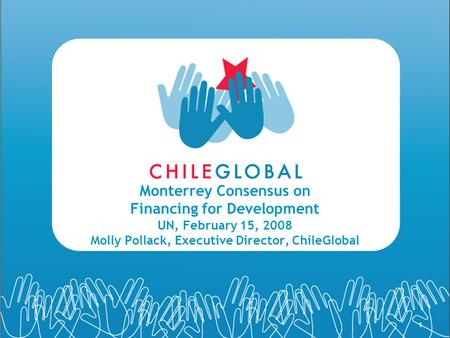 1 Monterrey Consensus on Financing for Development UN, February 15, 2008 Molly Pollack, Executive Director, ChileGlobal.