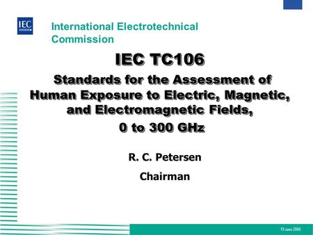 IEC TC106 Standards for the Assessment of Human Exposure to Electric, Magnetic, and Electromagnetic Fields, 0 to 300 GHz R. C. Petersen Chairman.