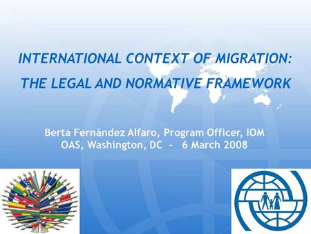 Berta Fernández Alfaro, Program Officer, IOM OAS, Washington, DC - 6 March 2008 INTERNATIONAL CONTEXT OF MIGRATION: THE LEGAL AND NORMATIVE FRAMEWORK.