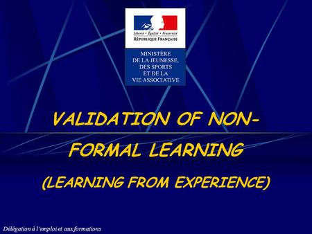 Délégation à lemploi et aux formations VALIDATION OF NON- FORMAL LEARNING (LEARNING FROM EXPERIENCE)