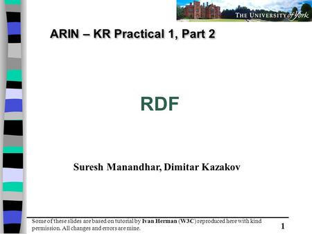 1 ARIN – KR Practical 1, Part 2 RDF Some of these slides are based on tutorial by Ivan Herman (W3C) reproduced here with kind permission. All changes and.