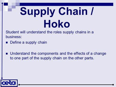 Supply Chain / Hoko Student will understand the roles supply chains in a business: Define a supply chain Understand the components and the effects of a.