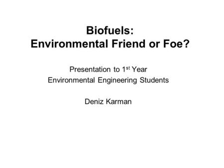 Biofuels: Environmental Friend or Foe? Presentation to 1 st Year Environmental Engineering Students Deniz Karman.