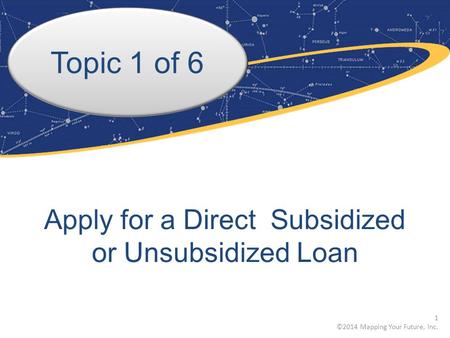 Topic 1 of 6 Apply for a Direct Subsidized or Unsubsidized Loan 1 ©2014 Mapping Your Future, Inc.