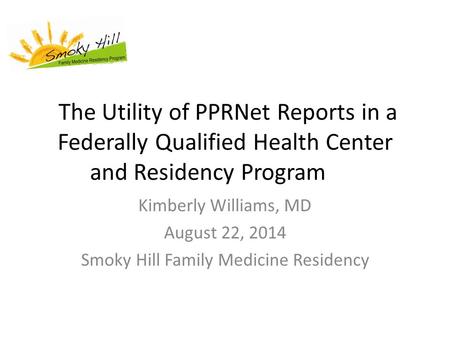 The Utility of PPRNet Reports in a Federally Qualified Health Center and Residency Program Kimberly Williams, MD August 22, 2014 Smoky Hill Family Medicine.