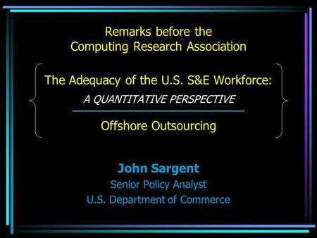 Remarks before the Computing Research Association The Adequacy of the U.S. S&E Workforce: A QUANTITATIVE PERSPECTIVE Offshore Outsourcing John Sargent.