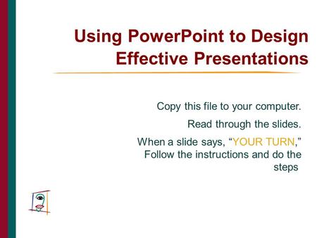 Using PowerPoint to Design Effective Presentations Copy this file to your computer. Read through the slides. When a slide says, “YOUR TURN,” Follow the.
