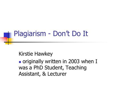 Plagiarism - Don’t Do It Kirstie Hawkey originally written in 2003 when I was a PhD Student, Teaching Assistant, & Lecturer.