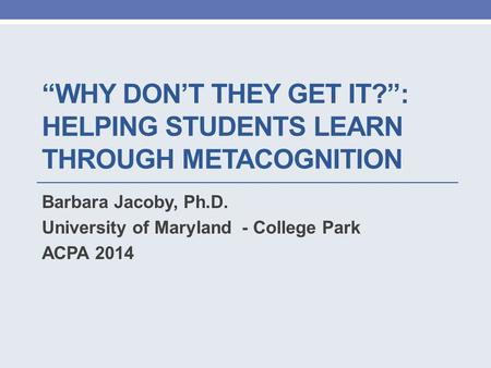 “WHY DON’T THEY GET IT?”: HELPING STUDENTS LEARN THROUGH METACOGNITION Barbara Jacoby, Ph.D. University of Maryland - College Park ACPA 2014.