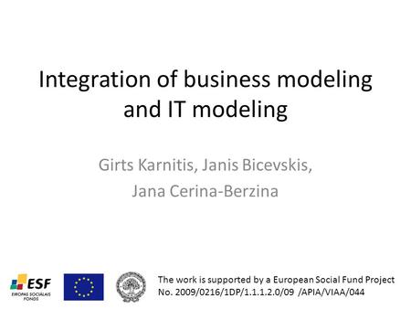 Integration of business modeling and IT modeling Girts Karnitis, Janis Bicevskis, Jana Cerina-Berzina The work is supported by a European Social Fund Project.