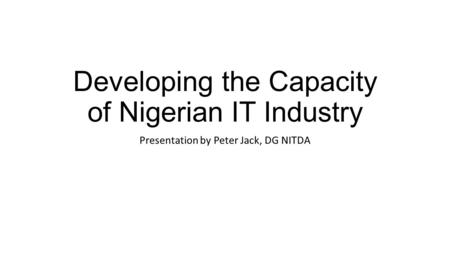 Developing the Capacity of Nigerian IT Industry Presentation by Peter Jack, DG NITDA.