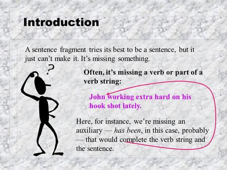 Introduction A sentence fragment tries its best to be a sentence, but it just can’t make it. It’s missing something. Often, it’s missing a verb or part.
