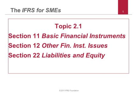 © 2011 IFRS Foundation 1 The IFRS for SMEs Topic 2.1 Section 11 Basic Financial Instruments Section 12 Other Fin. Inst. Issues Section 22 Liabilities and.