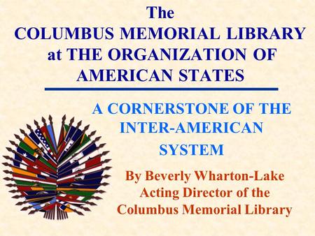 The COLUMBUS MEMORIAL LIBRARY at THE ORGANIZATION OF AMERICAN STATES A CORNERSTONE OF THE INTER-AMERICAN SYSTEM By Beverly Wharton-Lake Acting Director.