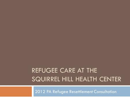 REFUGEE CARE AT THE SQUIRREL HILL HEALTH CENTER 2012 PA Refugee Resettlement Consultation.