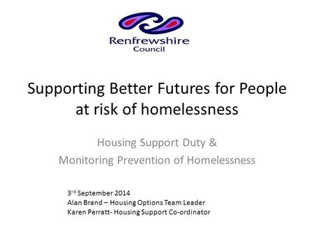 Supporting Better Futures for People at risk of homelessness Housing Support Duty & Monitoring Prevention of Homelessness 3 rd September 2014 Alan Brand.