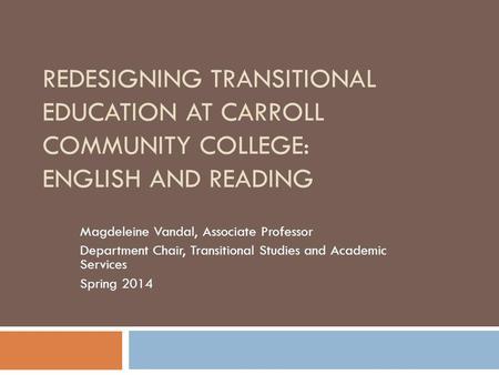 REDESIGNING TRANSITIONAL EDUCATION AT CARROLL COMMUNITY COLLEGE: ENGLISH AND READING Magdeleine Vandal, Associate Professor Department Chair, Transitional.
