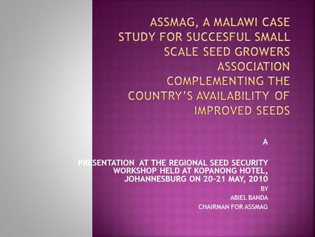 A PRESENTATION AT THE REGIONAL SEED SECURITY WORKSHOP HELD AT KOPANONG HOTEL, JOHANNESBURG ON 20-21 MAY, 2010 BY ABIEL BANDA CHAIRMAN FOR ASSMAG.