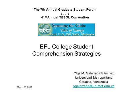The 7th Annual Graduate Student Forum at the 41 st Annual TESOL Convention EFL College Student Comprehension Strategies Olga M. Galarraga Sánchez Universidad.