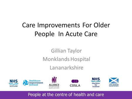 People at the centre of health and care Care Improvements For Older People In Acute Care Gillian Taylor Monklands Hospital Lananarkshire.