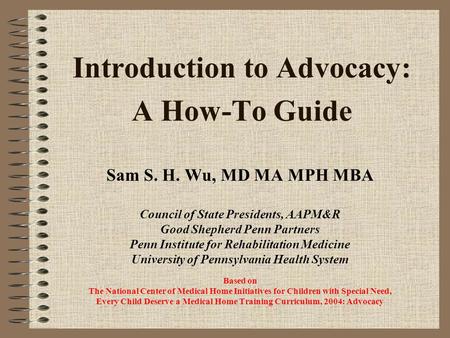 Introduction to Advocacy: A How-To Guide Sam S. H. Wu, MD MA MPH MBA Council of State Presidents, AAPM&R Good Shepherd Penn Partners Penn Institute for.