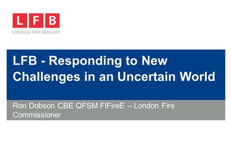 LFB - Responding to New Challenges in an Uncertain World Ron Dobson CBE QFSM FIFireE – London Fire Commissioner.
