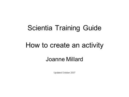 Scientia Training Guide How to create an activity Joanne Millard Updated October 2007.