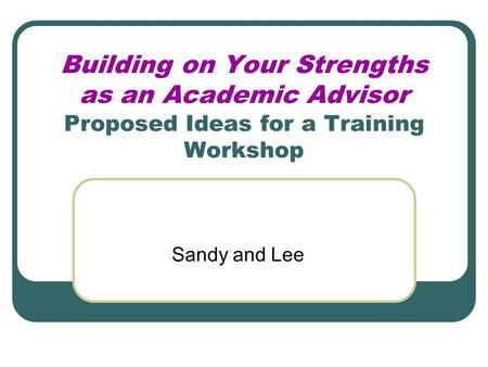 Building on Your Strengths as an Academic Advisor Proposed Ideas for a Training Workshop Sandy and Lee.