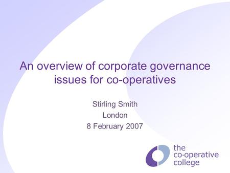 An overview of corporate governance issues for co-operatives Stirling Smith London 8 February 2007.