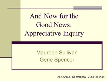 And Now for the Good News: Appreciative Inquiry Maureen Sullivan Gene Spencer ALA Annual Conference - June 30, 2008.