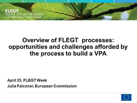 Overview of FLEGT processes: opportunities and challenges afforded by the process to build a VPA April 25, FLEGT Week Julia Falconer, European Commission.