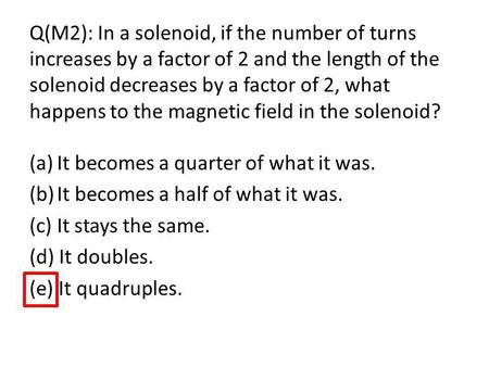 Q(M2): In a solenoid, if the number of turns increases by a factor of 2 and the length of the solenoid decreases by a factor of 2, what happens to the.