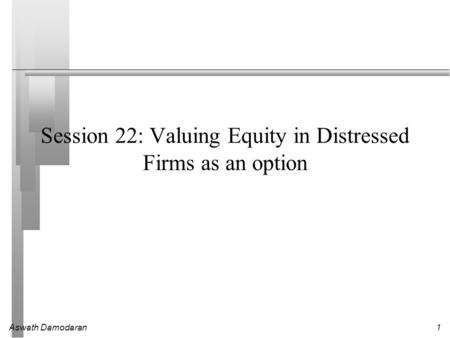Aswath Damodaran1 Session 22: Valuing Equity in Distressed Firms as an option.