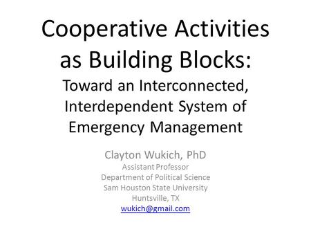 Cooperative Activities as Building Blocks: Toward an Interconnected, Interdependent System of Emergency Management Clayton Wukich, PhD Assistant Professor.