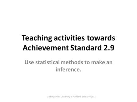Teaching activities towards Achievement Standard 2.9 Use statistical methods to make an inference. Lindsay Smith, University of Auckland Stats Day 2011.