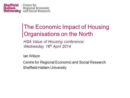 Ian Wilson Centre for Regional Economic and Social Research Sheffield Hallam University The Economic Impact of Housing Organisations on the North HSA Value.