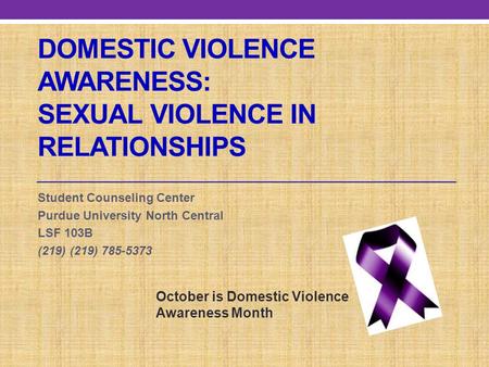 DOMESTIC VIOLENCE AWARENESS: SEXUAL VIOLENCE IN RELATIONSHIPS Student Counseling Center Purdue University North Central LSF 103B (219) (219) 785-5373 October.